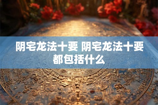 阴宅龙法十要 阴宅龙法十要都包括什么 阴宅龙法十要 阴宅龙法十要都包括什么