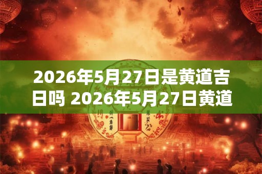 2026年5月27日是黄道吉日吗 2026年5月27日黄道吉日