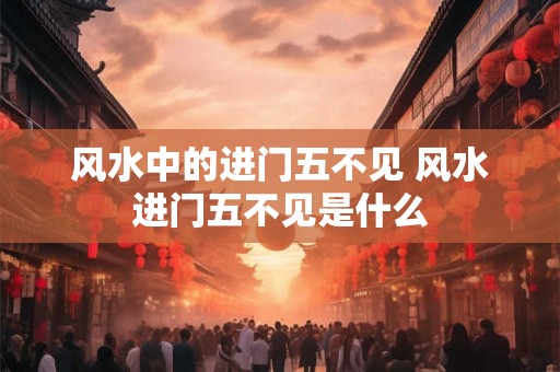风水中的进门五不见 风水进门五不见是什么