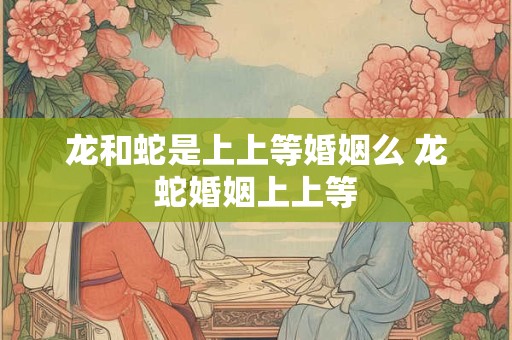 龙和蛇是上上等婚姻么 龙蛇婚姻上上等