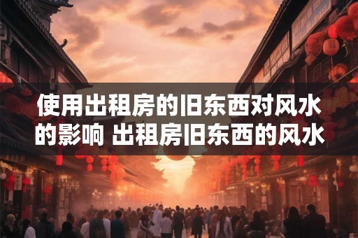 使用出租房的旧东西对风水的影响 出租房旧东西的风水影响 使用出租房的旧东西对风水的影响 出租房旧东西的风水影响