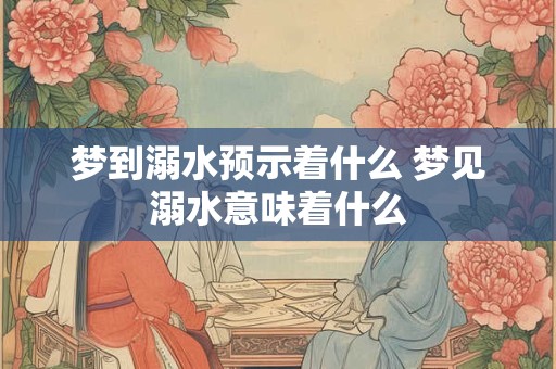 梦到溺水预示着什么 梦见溺水意味着什么