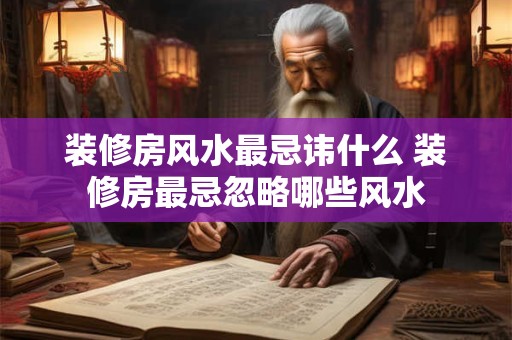 装修房风水最忌讳什么 装修房最忌忽略哪些风水