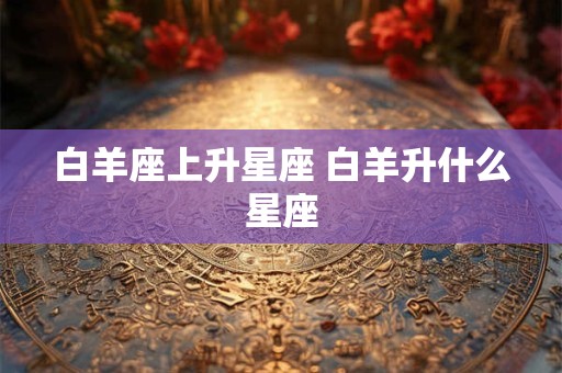 白羊座上升星座 白羊升什么星座