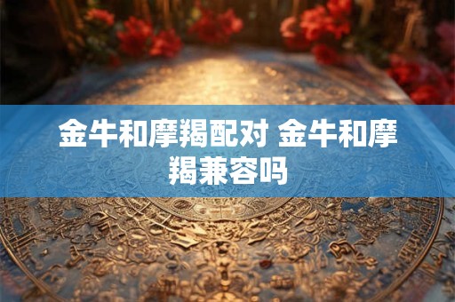 金牛和摩羯配对 金牛和摩羯兼容吗