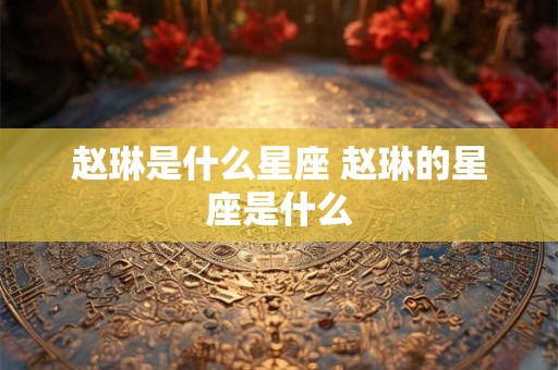 赵琳是什么星座 赵琳的星座是什么