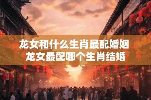 龙女和什么生肖最配婚姻 龙女最配哪个生肖结婚