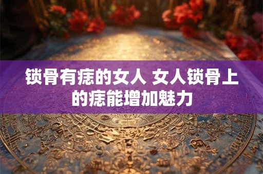 锁骨有痣的女人 女人锁骨上的痣能增加魅力 锁骨有痣的女人 女人锁骨上的痣能增加魅力