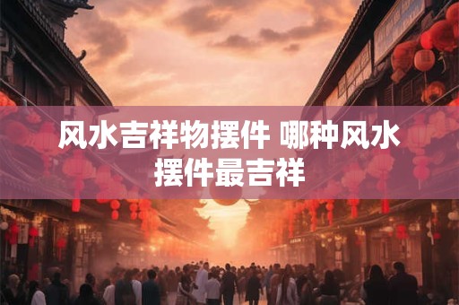 风水吉祥物摆件 哪种风水摆件最吉祥