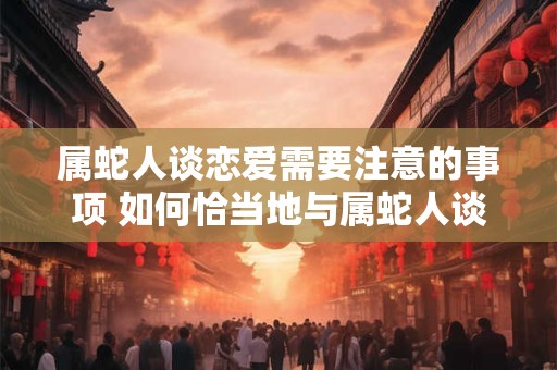 属蛇人谈恋爱需要注意的事项 如何恰当地与属蛇人谈恋爱