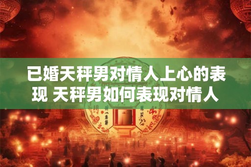 已婚天秤男对情人上心的表现 天秤男如何表现对情人的关注