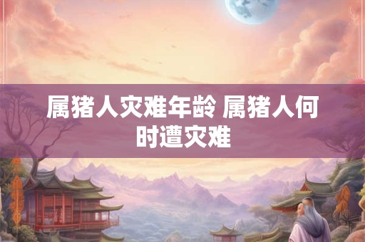 属猪人灾难年龄 属猪人何时遭灾难 属猪人灾难年龄 属猪人何时遭灾难