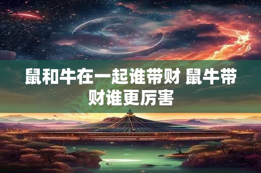 鼠和牛在一起谁带财 鼠牛带财谁更厉害 鼠和牛在一起谁带财 鼠牛带财谁更厉害