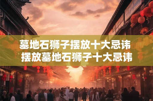 墓地石狮子摆放十大忌讳 摆放墓地石狮子十大忌讳