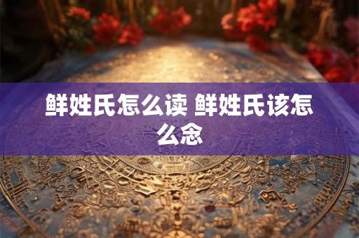 鲜姓氏怎么读 鲜姓氏该怎么念