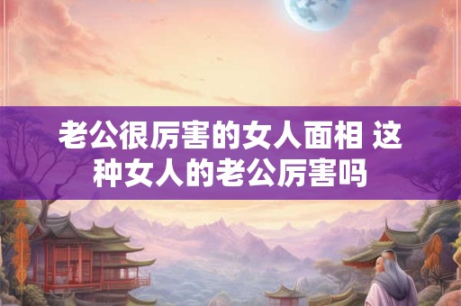 老公很厉害的女人面相 这种女人的老公厉害吗