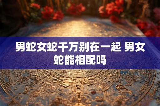 男蛇女蛇千万别在一起 男女蛇能相配吗