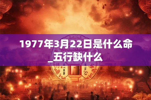 1977年3月22日是什么命_五行缺什么 1977年3月22日是什么命_五行缺什么