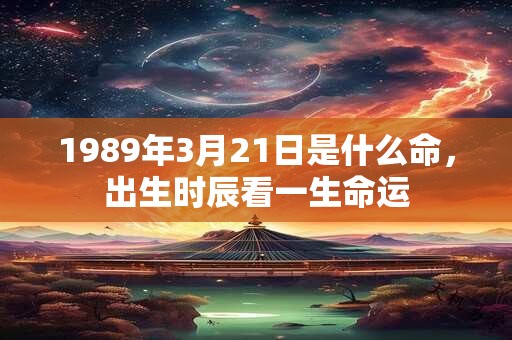 1989年3月21日是什么命,出生时辰看一生命运 1989年3月21日是什么命,出生时辰看一生命运