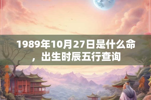 1989年10月27日是什么命,出生时辰五行查询 1989年10月27日是什么命,出生时辰五行查询