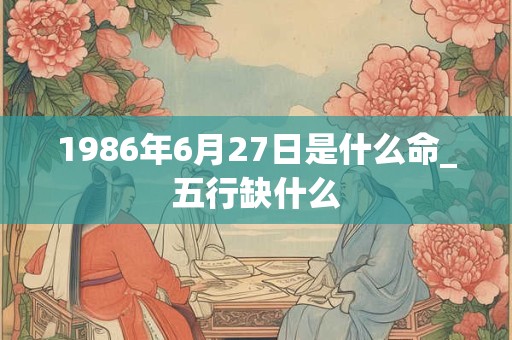 1986年6月27日是什么命_五行缺什么 1986年6月27日是什么命_五行缺什么