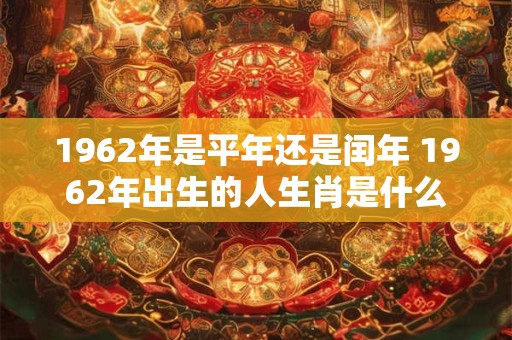 1962年是平年还是闰年 1962年出生的人生肖是什么 1962年是平年还是闰年 1962年出生的人生肖是什么
