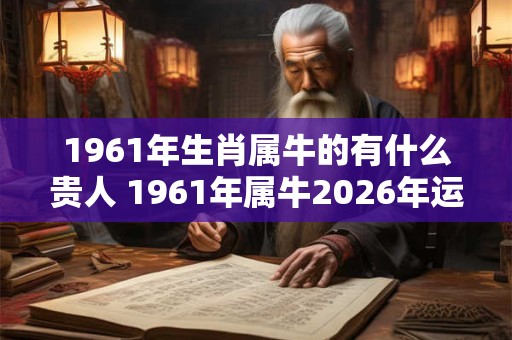 1961年生肖属牛的有什么贵人 1961年属牛2026年运势