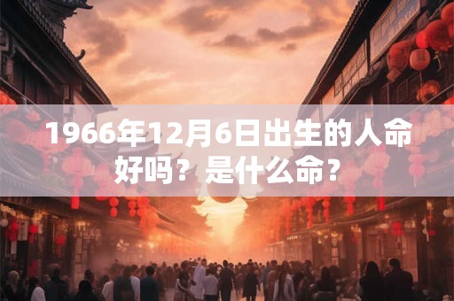 1966年12月6日出生的人命好吗?是什么命? 1966年12月6日出生的人命好吗?是什么命?