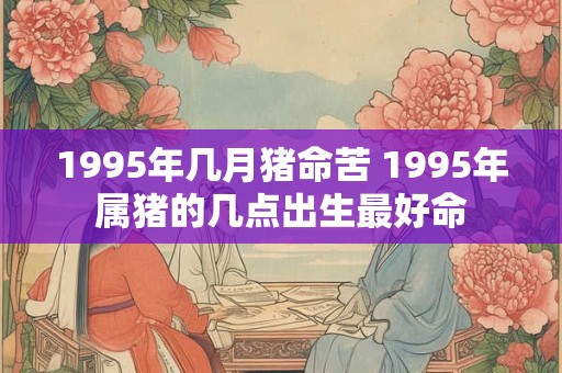 1995年几月猪命苦 1995年属猪的几点出生最好命 1995年几月猪命苦 1995年属猪的几点出生最好命