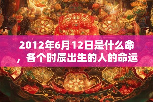 2012年6月12日是什么命,各个时辰出生的人的命运 2012年6月12日是什么命,各个时辰出生的人的命运