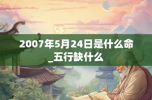 2007年5月24日是什么命_五行缺什么 2007年5月24日是什么命_五行缺什么