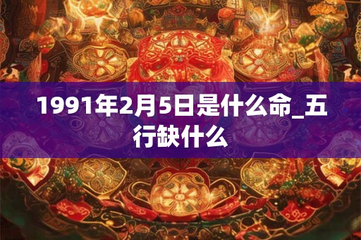 1991年2月5日是什么命_五行缺什么 1991年2月5日是什么命_五行缺什么
