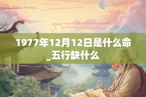 1977年12月12日是什么命_五行缺什么 1977年12月12日是什么命_五行缺什么