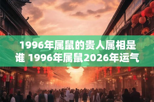 1996年属鼠的贵人属相是谁 1996年属鼠2026年运气好吗