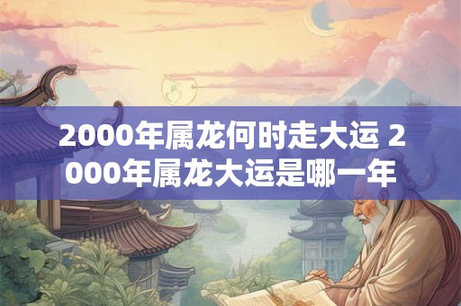 2000年属龙何时走大运 2000年属龙大运是哪一年
