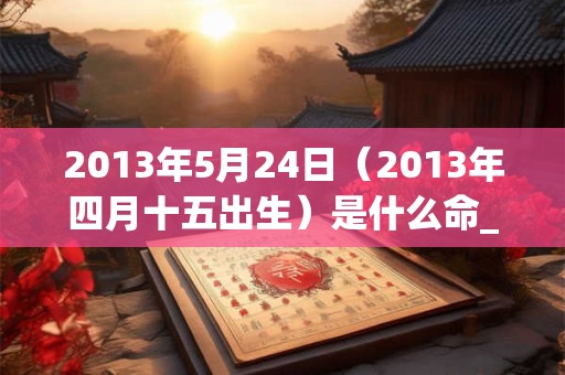 2013年5月24日（2013年四月十五出生）是什么命_命运如何