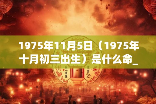 1975年11月5日(1975年十月初三出生)是什么命_命运如何 1975年11月5日(1975年十月初三出生)是什么命_命运如何