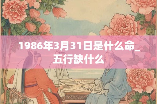 1986年3月31日是什么命_五行缺什么