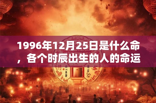 1996年12月25日是什么命,各个时辰出生的人的命运 1996年12月25日是什么命,各个时辰出生的人的命运