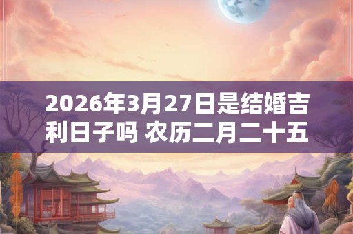 2026年3月27日是结婚吉利日子吗 农历二月二十五举办婚礼怎么样 2026年3月27日是结婚吉利日子吗 农历二月二十五举办婚礼怎么样