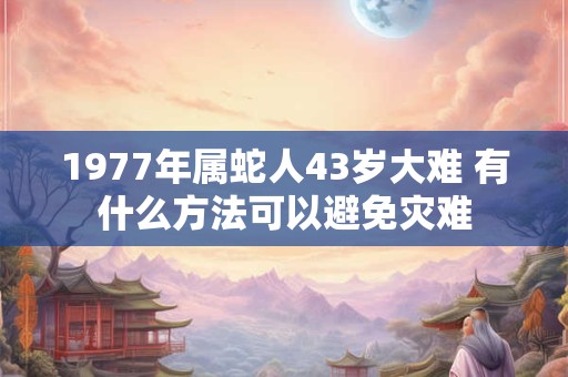 1977年属蛇人43岁大难 有什么方法可以避免灾难 1977年属蛇人43岁大难 有什么方法可以避免灾难