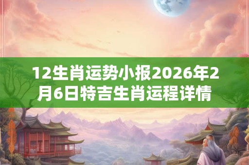 12生肖运势小报2026年2月6日特吉生肖运程详情 12生肖运势小报2026年2月6日特吉生肖运程详情