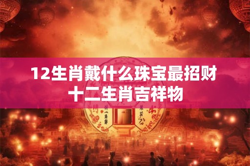 12生肖戴什么珠宝最招财 十二生肖吉祥物