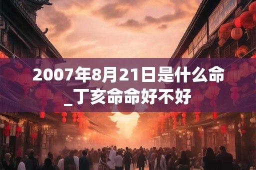 2007年8月21日是什么命_丁亥命命好不好 2007年8月21日是什么命_丁亥命命好不好