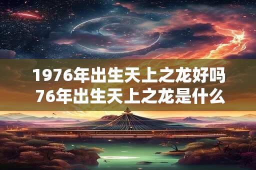 1976年出生天上之龙好吗 76年出生天上之龙是什么命