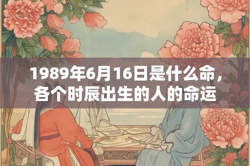 1989年6月16日是什么命,各个时辰出生的人的命运 1989年6月16日是什么命,各个时辰出生的人的命运
