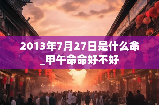 2013年7月27日是什么命_甲午命命好不好 2013年7月27日是什么命_甲午命命好不好