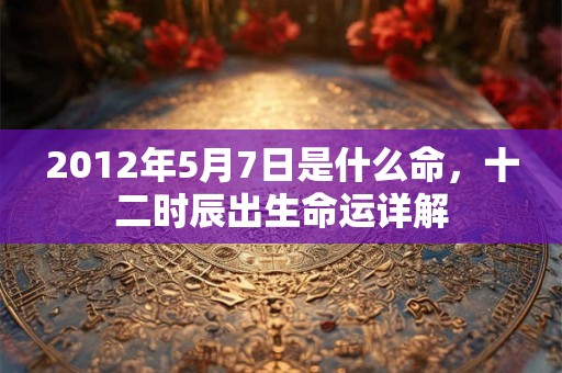 2012年5月7日是什么命,十二时辰出生命运详解 2012年5月7日是什么命,十二时辰出生命运详解