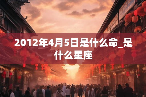 2012年4月5日是什么命_是什么星座 2012年4月5日是什么命_是什么星座