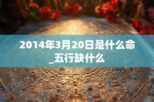 2014年3月20日是什么命_五行缺什么 2014年3月20日是什么命_五行缺什么